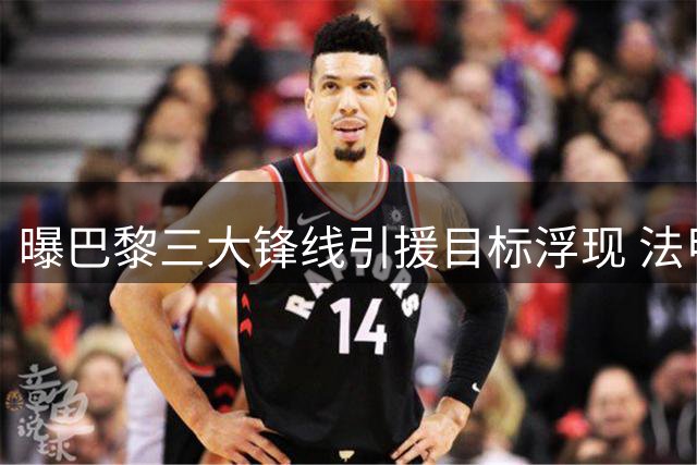 曝巴黎三大锋线引援目标浮现 法甲豪门放弃追逐英超新星