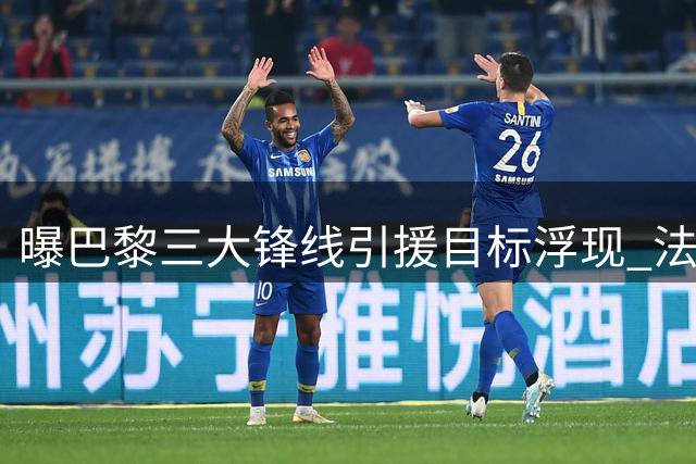 曝巴黎三大锋线引援目标浮现 法甲豪门放弃追逐英超新星